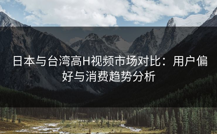 日本与台湾高H视频市场对比:用户偏好与消费趋势分析