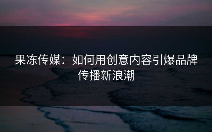 果冻传媒：如何用创意内容引爆品牌传播新浪潮