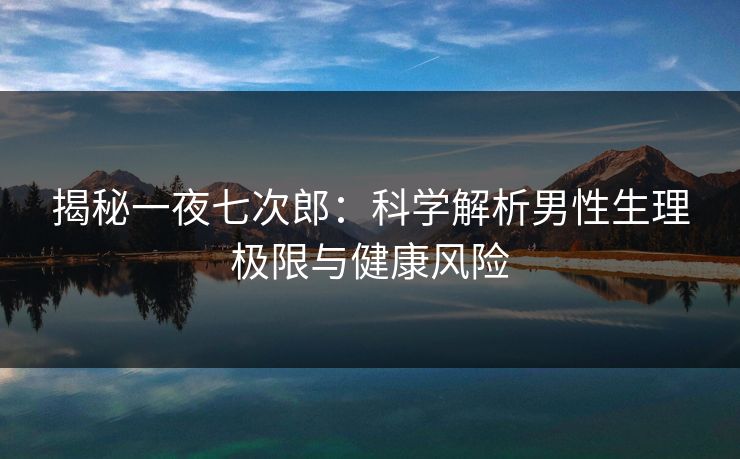 揭秘一夜七次郎：科学解析男性生理极限与健康风险