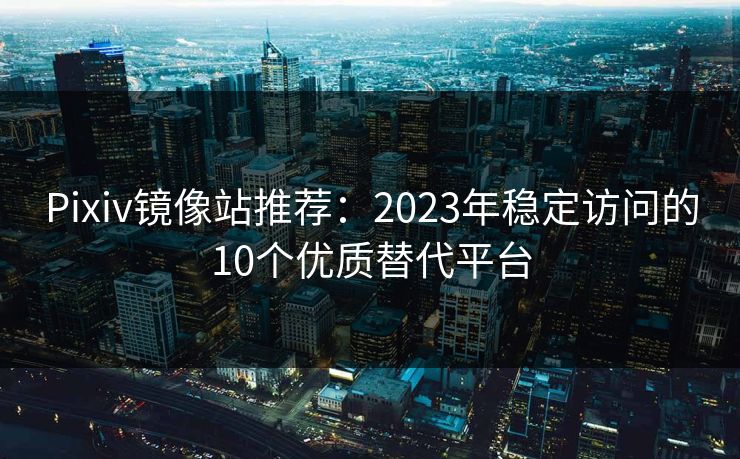 Pixiv镜像站推荐：2023年稳定访问的10个优质替代平台