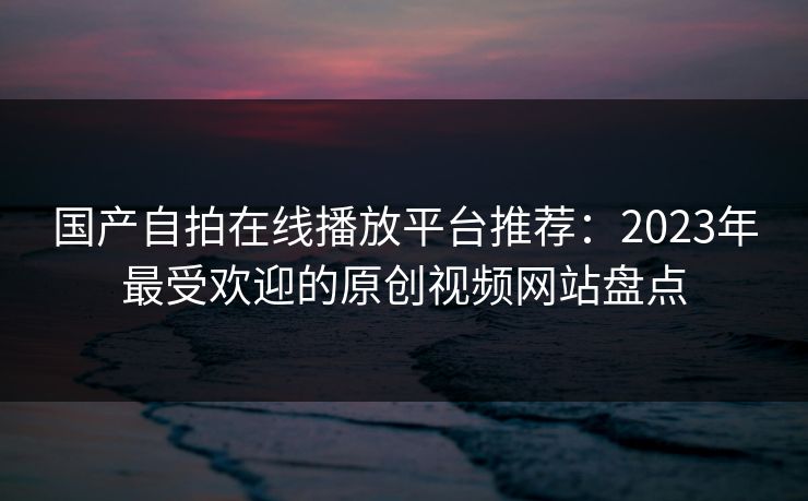 国产自拍在线播放平台推荐:2023年最受欢迎的原创视频网站盘点