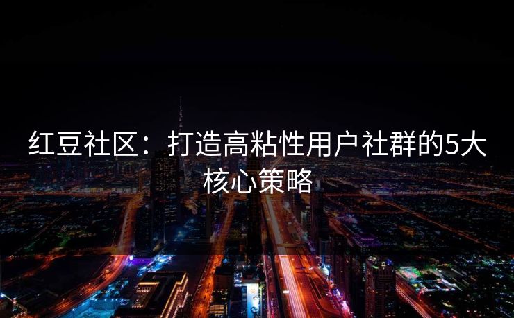 红豆社区：打造高粘性用户社群的5大核心策略