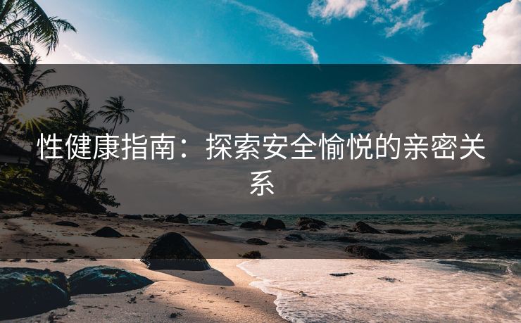性健康指南：探索安全愉悦的亲密关系