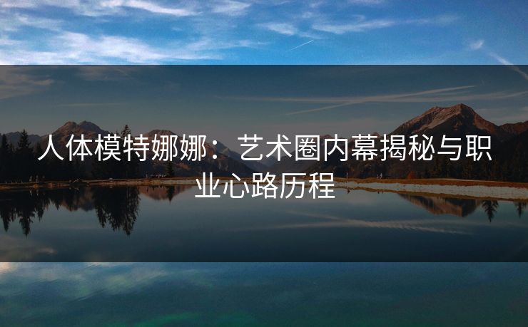 人体模特娜娜:艺术圈内幕揭秘与职业心路历程 人体模特娜娜:艺术圈内幕揭秘与职业心路历程