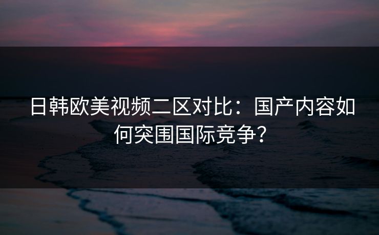 日韩欧美视频二区对比：国产内容如何突围国际竞争？