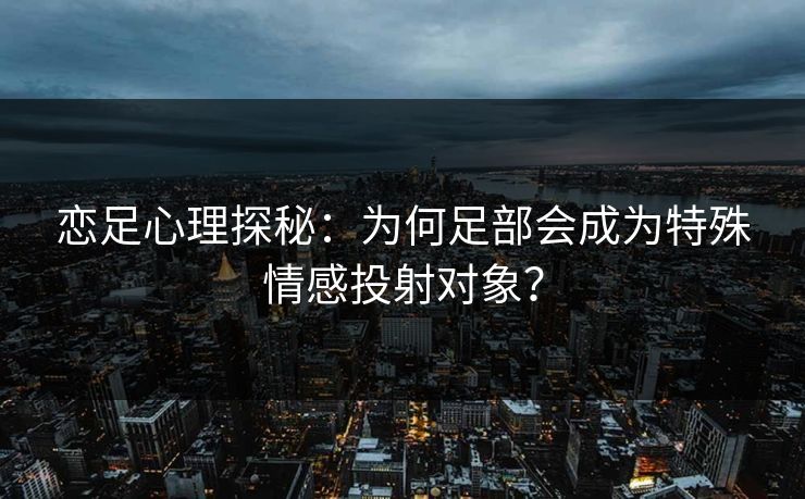 恋足心理探秘：为何足部会成为特殊情感投射对象？