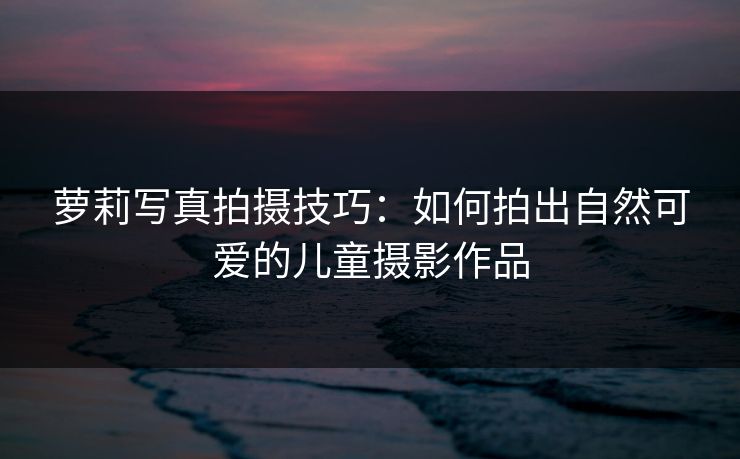 萝莉写真拍摄技巧：如何拍出自然可爱的儿童摄影作品