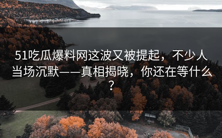 51吃瓜爆料网这波又被提起，不少人当场沉默——真相揭晓，你还在等什么？